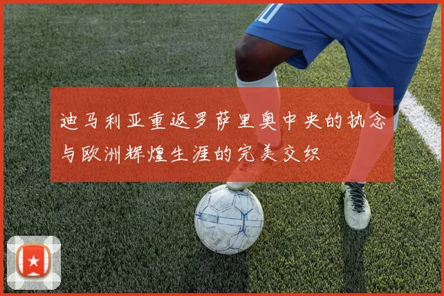 迪马利亚重返罗萨里奥中央的执念与欧洲辉煌生涯的完美交织