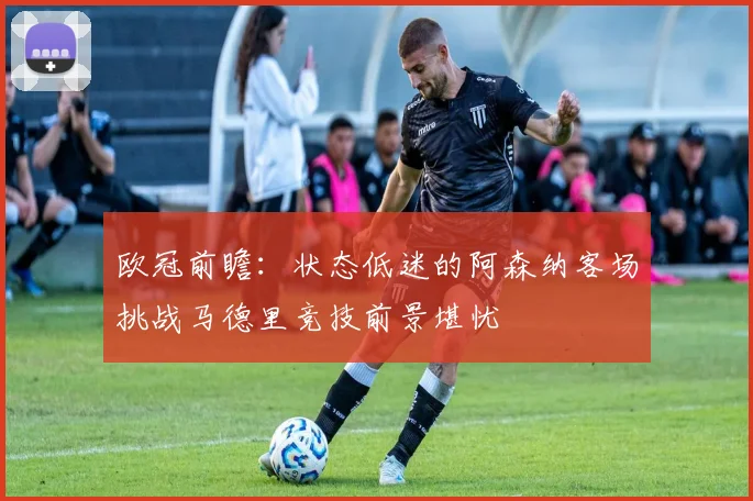 欧冠前瞻：状态低迷的阿森纳客场挑战马德里竞技前景堪忧