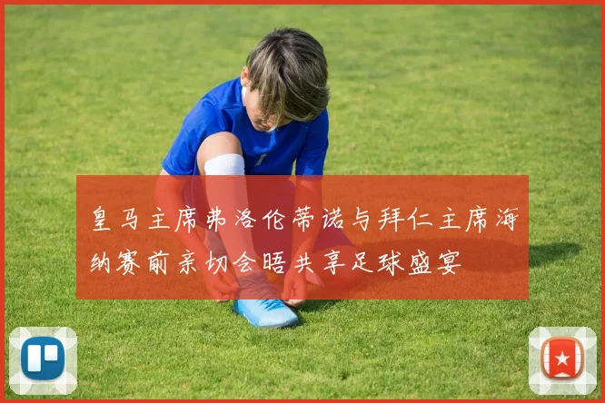 皇马主席弗洛伦蒂诺与拜仁主席海纳赛前亲切会晤共享足球盛宴