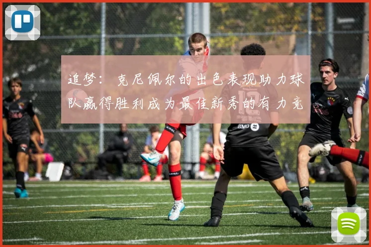 追梦：克尼佩尔的出色表现助力球队赢得胜利成为最佳新秀的有力竞争者