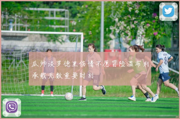 瓜帅谈罗德里伤情不愿冒险温布利承载无数重要时刻