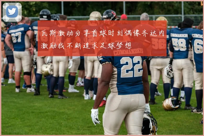 瓦斯激动分享首球时刻偶像齐达内激励我不断追求足球梦想