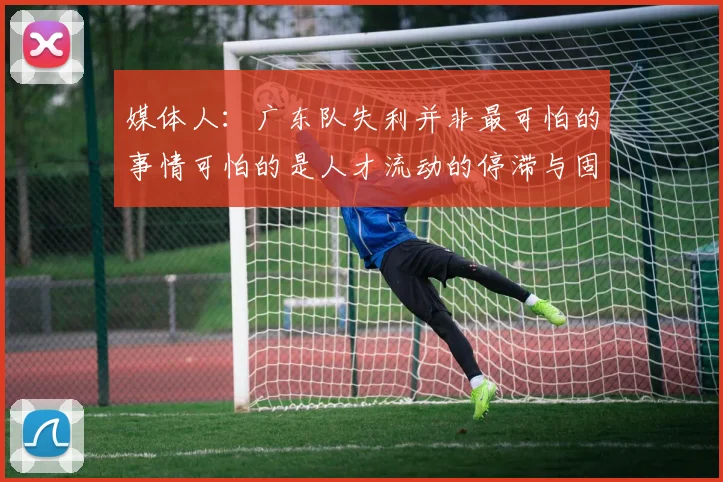 媒体人：广东队失利并非最可怕的事情可怕的是人才流动的停滞与固化