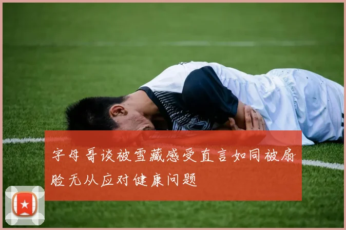 字母哥谈被雪藏感受直言如同被扇脸无从应对健康问题