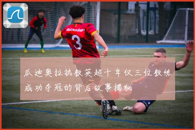 瓜迪奥拉执教英超十年仅三位教练成功夺冠的背后故事揭秘