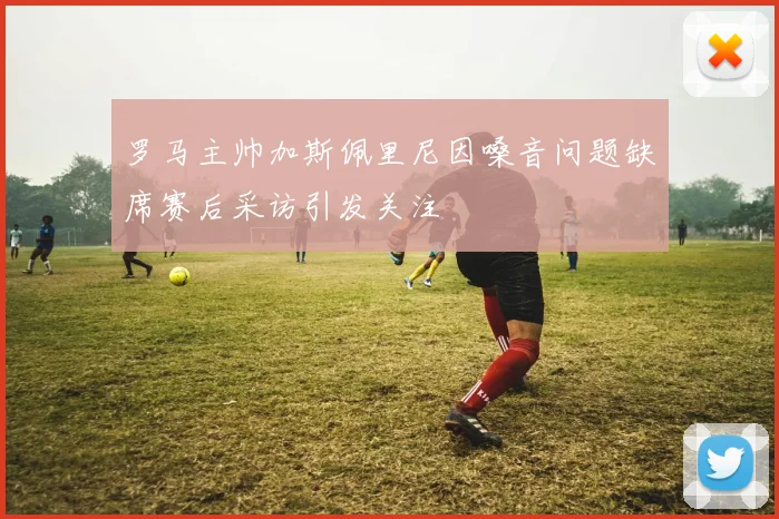 罗马主帅加斯佩里尼因嗓音问题缺席赛后采访引发关注
