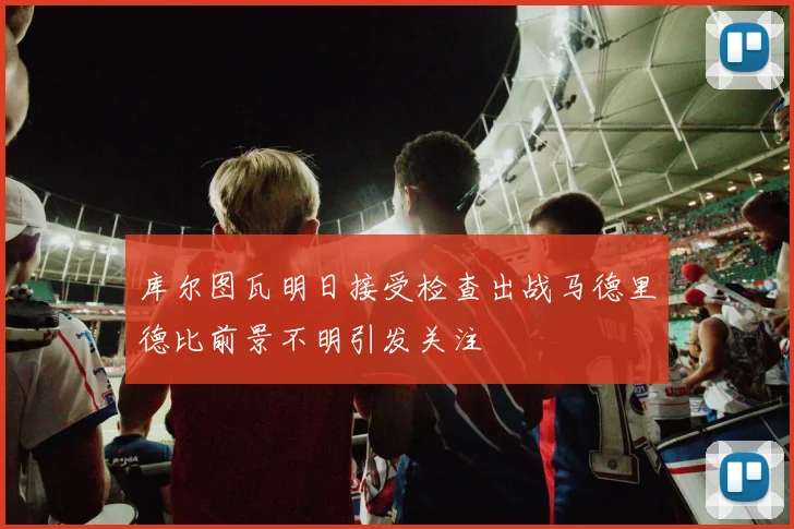 库尔图瓦明日接受检查出战马德里德比前景不明引发关注