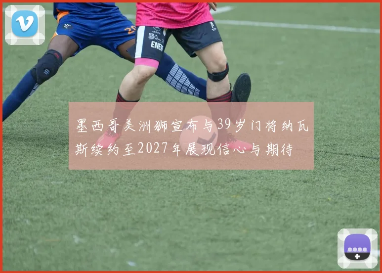 墨西哥美洲狮宣布与39岁门将纳瓦斯续约至2027年展现信心与期待